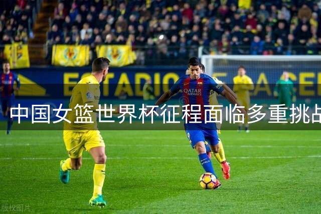 中国女篮世界杯征程面临多重挑战